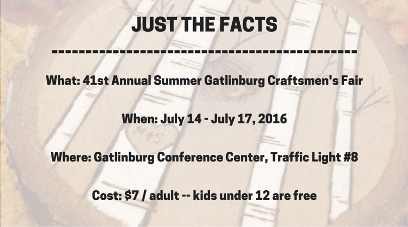 What: The Gatlinburg Craftsman’s Fair Where: Gatlinburg Convention Center, Traffic Light #8 in Gatlinburg When: July 13th – July 17th from 10:00 am – 6:00 pm (10:00 am – 5:00 pm on Sundays) Cost: $7 per attendee per day for adults / children under 12 are free